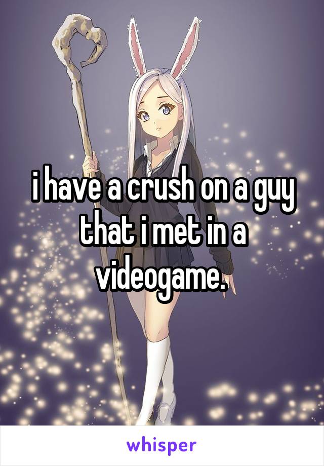 i have a crush on a guy that i met in a videogame. 