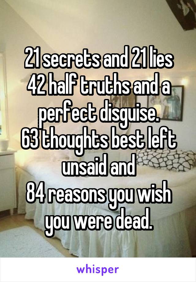 21 secrets and 21 lies
42 half truths and a perfect disguise.
63 thoughts best left unsaid and
84 reasons you wish you were dead.