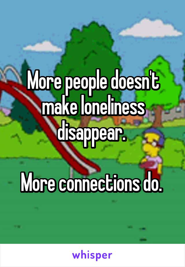 More people doesn't make loneliness disappear. 

More connections do. 