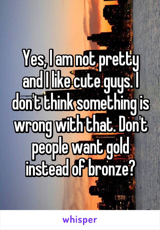 Yes, I am not pretty and I like cute guys. I don't think something is wrong with that. Don't people want gold instead of bronze?