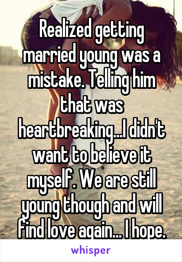 Realized getting married young was a mistake. Telling him that was heartbreaking...I didn't want to believe it myself. We are still young though and will find love again... I hope.