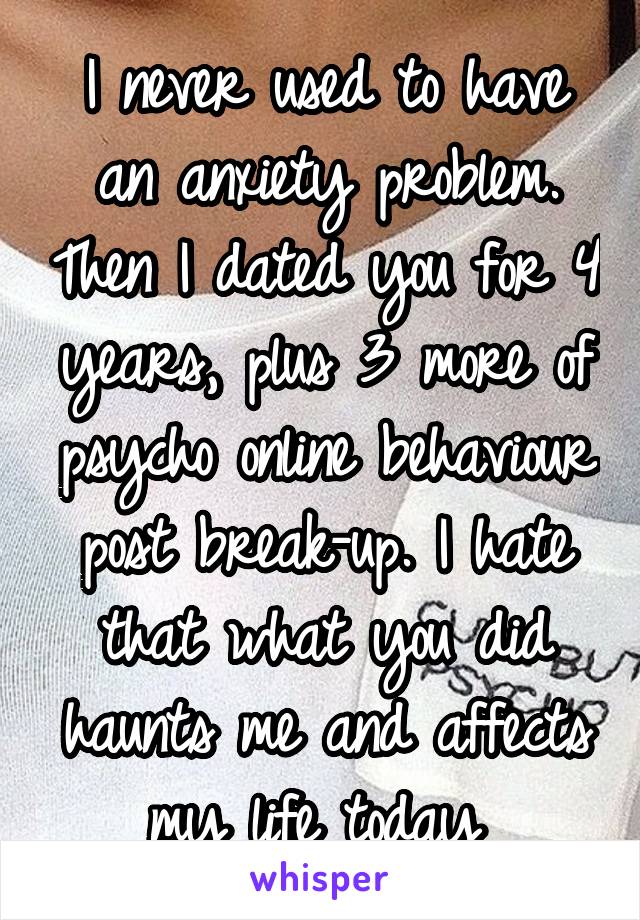 I never used to have an anxiety problem. Then I dated you for 4 years, plus 3 more of psycho online behaviour post break-up. I hate that what you did haunts me and affects my life today 