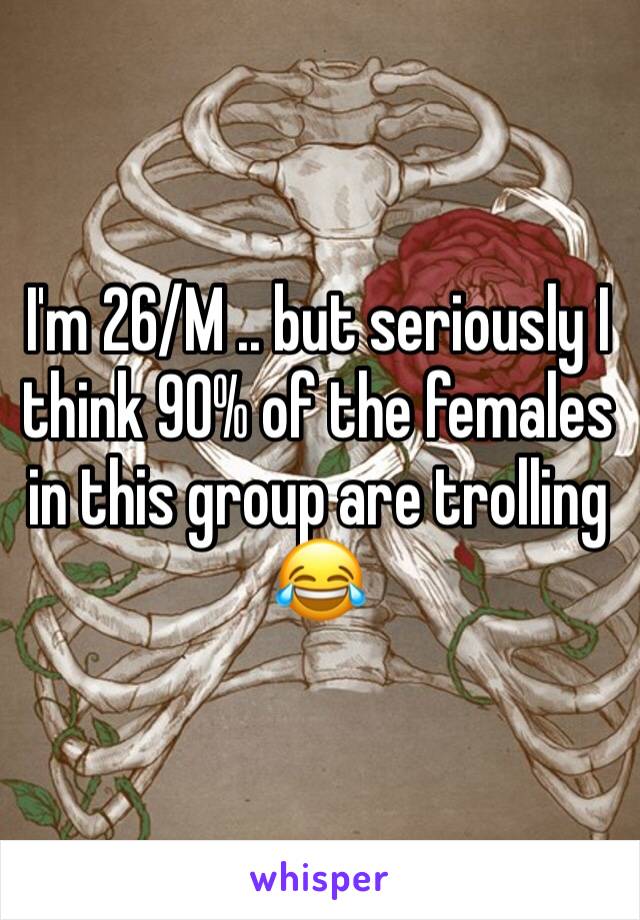 I'm 26/M .. but seriously I think 90% of the females in this group are trolling 😂