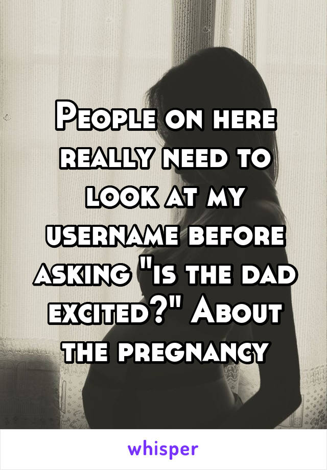 People on here really need to look at my username before asking "is the dad excited?" About the pregnancy