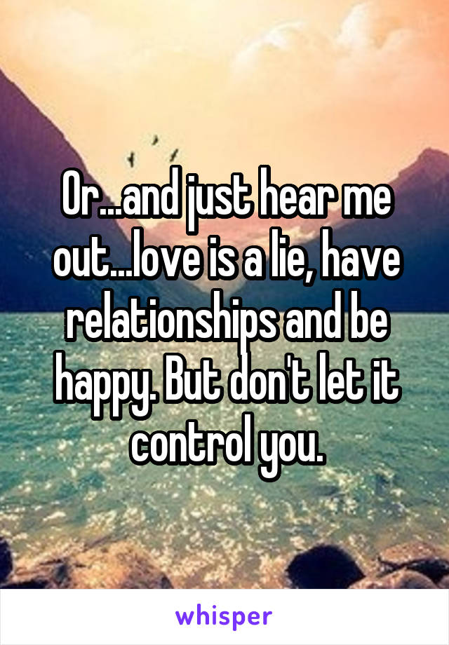 Or...and just hear me out...love is a lie, have relationships and be happy. But don't let it control you.