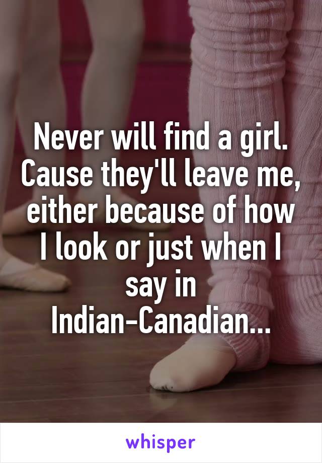 Never will find a girl. Cause they'll leave me, either because of how I look or just when I say in Indian-Canadian...