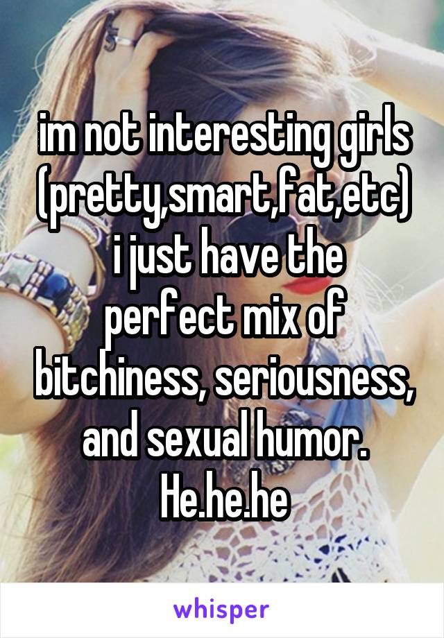 im not interesting girls (pretty,smart,fat,etc)
 i just have the perfect mix of bitchiness, seriousness, and sexual humor.
He.he.he