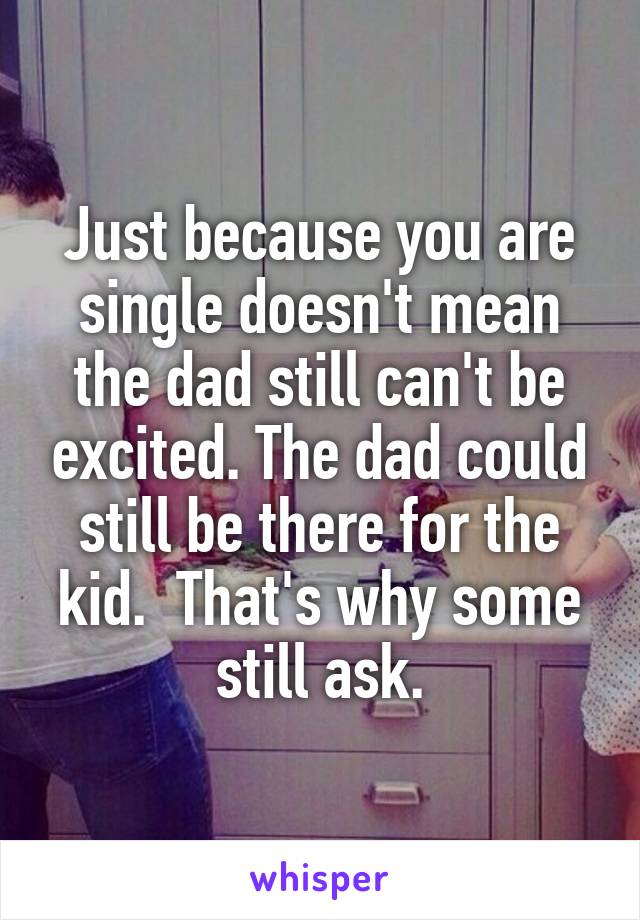 Just because you are single doesn't mean the dad still can't be excited. The dad could still be there for the kid.  That's why some still ask.