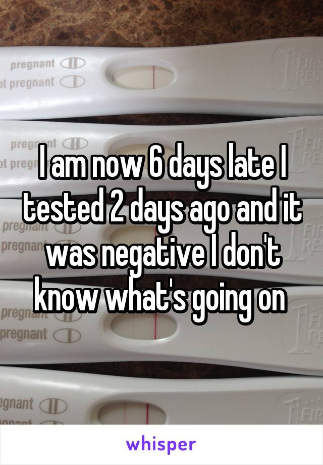 I am now 6 days late I tested 2 days ago and it was negative I don't know what's going on 