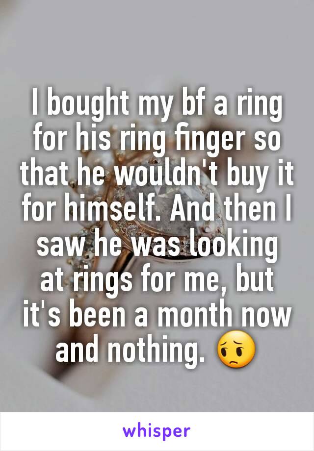 I bought my bf a ring for his ring finger so that he wouldn't buy it for himself. And then I saw he was looking at rings for me, but it's been a month now and nothing. 😔