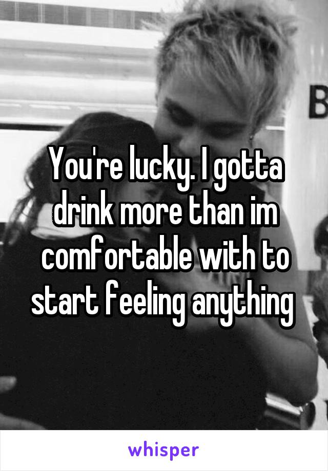 You're lucky. I gotta drink more than im comfortable with to start feeling anything 