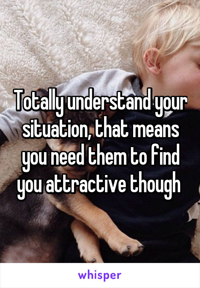 Totally understand your situation, that means you need them to find you attractive though 