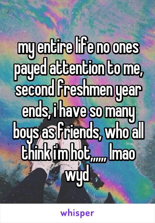 my entire life no ones payed attention to me, second freshmen year ends, i have so many boys as friends, who all think i'm hot,,,,,, lmao wyd 