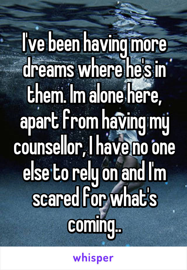 I've been having more dreams where he's in them. Im alone here, apart from having my counsellor, I have no one else to rely on and I'm scared for what's coming..