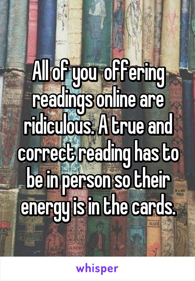 All of you  offering readings online are ridiculous. A true and correct reading has to be in person so their energy is in the cards.