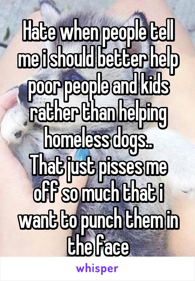 Hate when people tell me i should better help poor people and kids rather than helping homeless dogs..
That just pisses me off so much that i want to punch them in the face