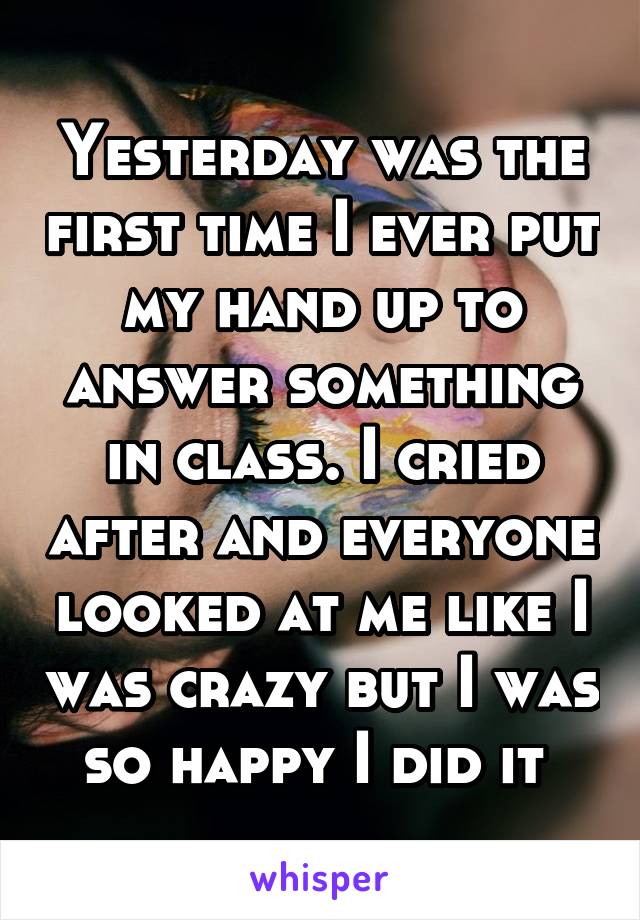 Yesterday was the first time I ever put my hand up to answer something in class. I cried after and everyone looked at me like I was crazy but I was so happy I did it 