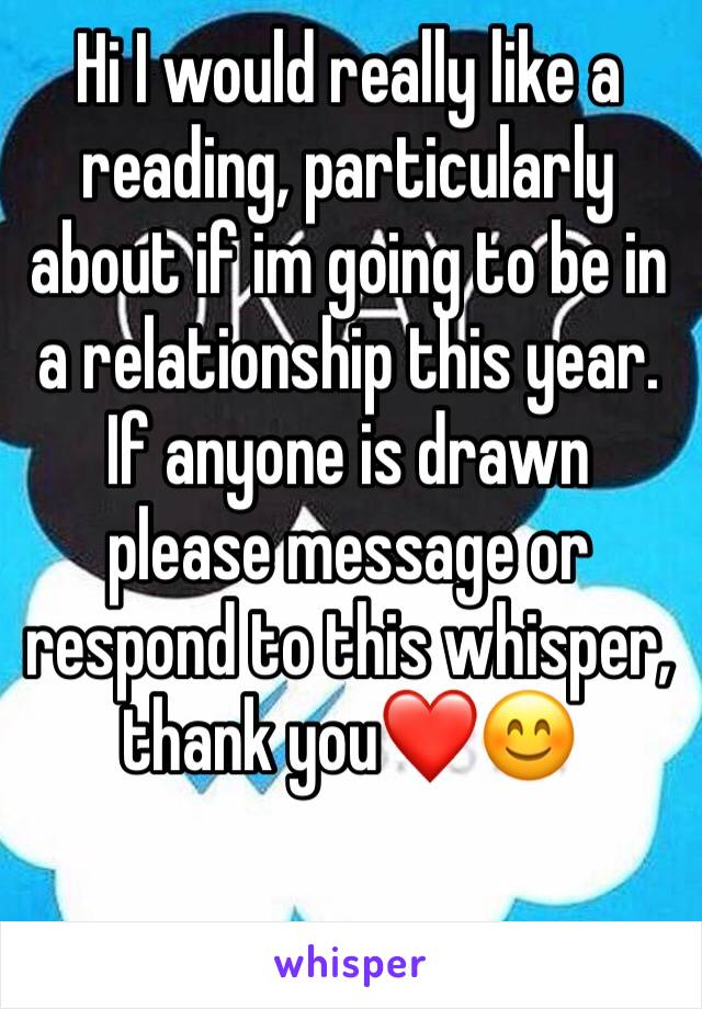 Hi I would really like a reading, particularly about if im going to be in a relationship this year. If anyone is drawn please message or respond to this whisper, thank you❤️😊