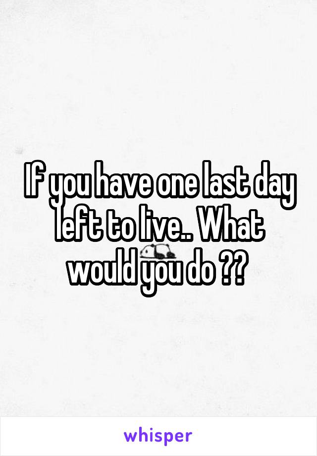 If you have one last day left to live.. What would you do ?? 