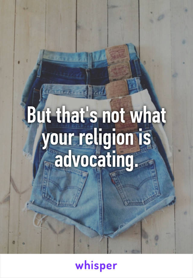 But that's not what your religion is advocating.