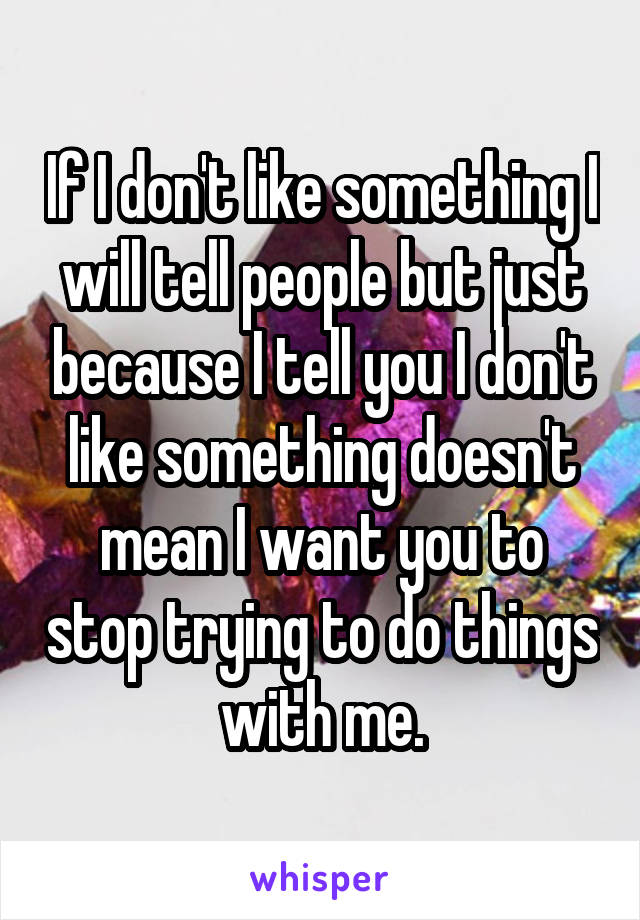 If I don't like something I will tell people but just because I tell you I don't like something doesn't mean I want you to stop trying to do things with me.