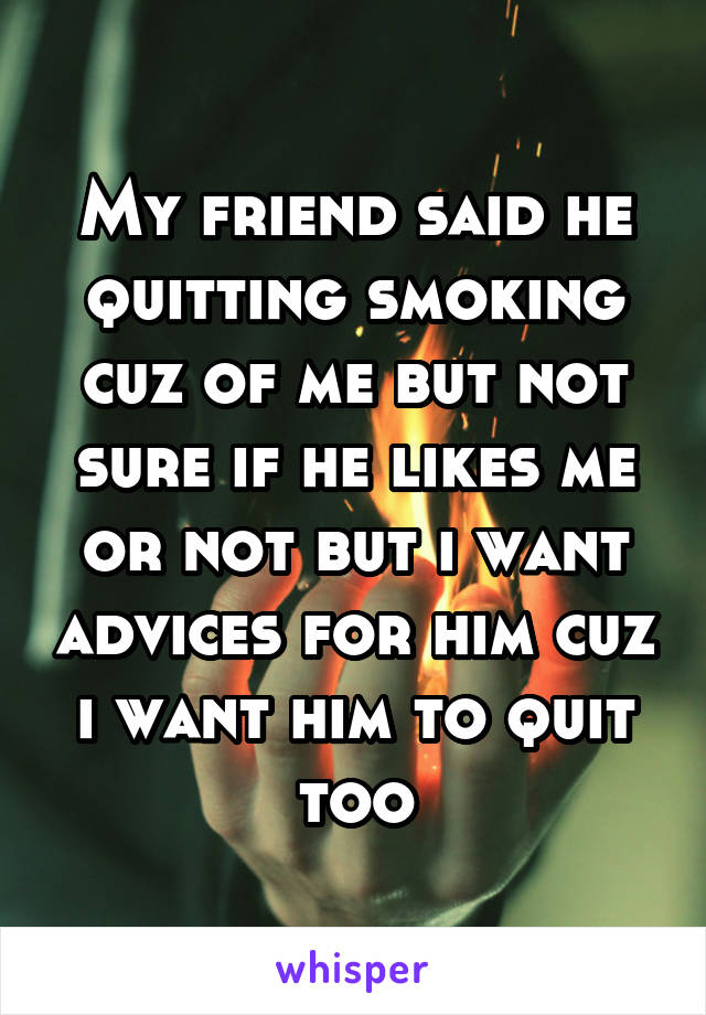 My friend said he quitting smoking cuz of me but not sure if he likes me or not but i want advices for him cuz i want him to quit too