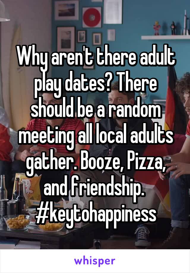Why aren't there adult play dates? There should be a random meeting all local adults gather. Booze, Pizza, and friendship. 
#keytohappiness