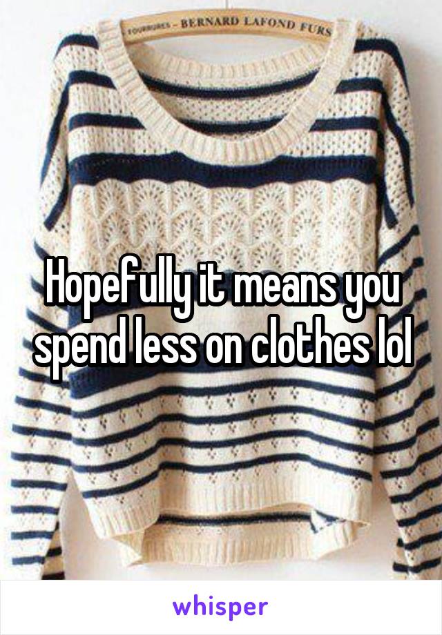 Hopefully it means you spend less on clothes lol