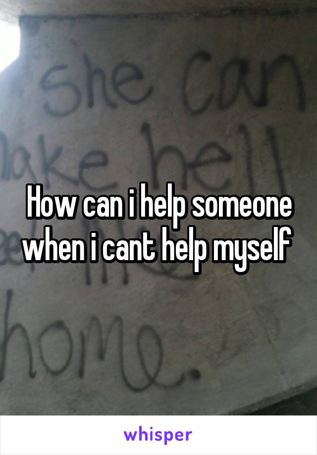 How can i help someone when i cant help myself 