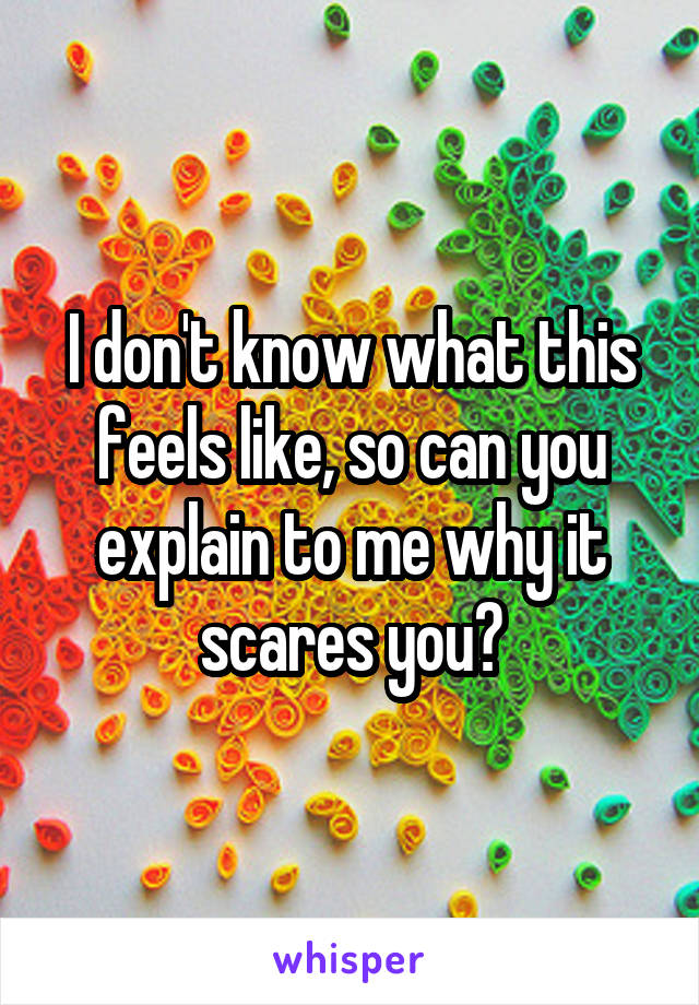 I don't know what this feels like, so can you explain to me why it scares you?