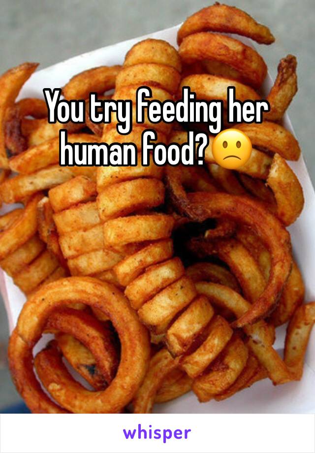 You try feeding her human food?🙁
