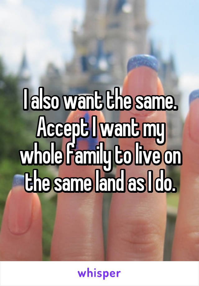 I also want the same. Accept I want my whole family to live on the same land as I do.