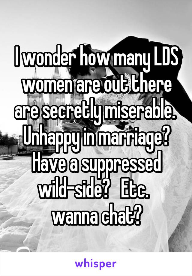 I wonder how many LDS women are out there are secretly miserable.  Unhappy in marriage? Have a suppressed wild-side?   Etc.   wanna chat?