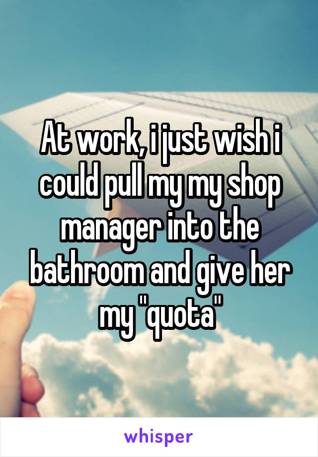 At work, i just wish i could pull my my shop manager into the bathroom and give her my "quota"