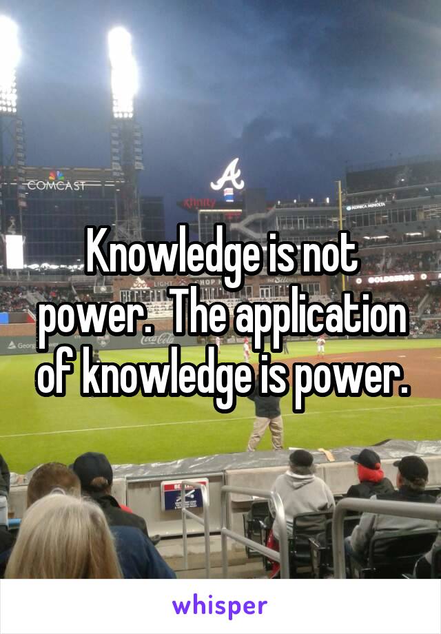 Knowledge is not power.  The application of knowledge is power.