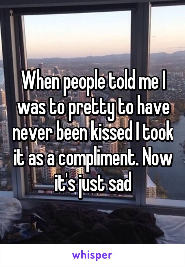 When people told me I was to pretty to have never been kissed I took it as a compliment. Now it's just sad