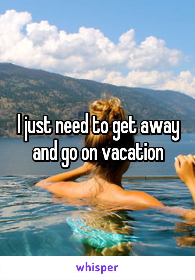 I just need to get away and go on vacation