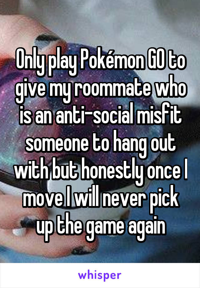 Only play Pokémon GO to give my roommate who is an anti-social misfit someone to hang out with but honestly once I move I will never pick up the game again