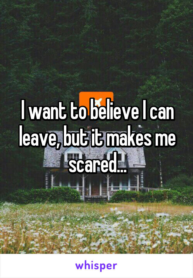 I want to believe I can leave, but it makes me scared...