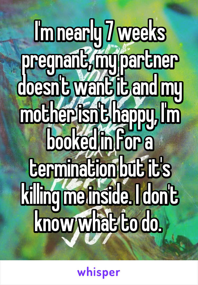 I'm nearly 7 weeks pregnant, my partner doesn't want it and my mother isn't happy, I'm booked in for a termination but it's killing me inside. I don't know what to do. 
