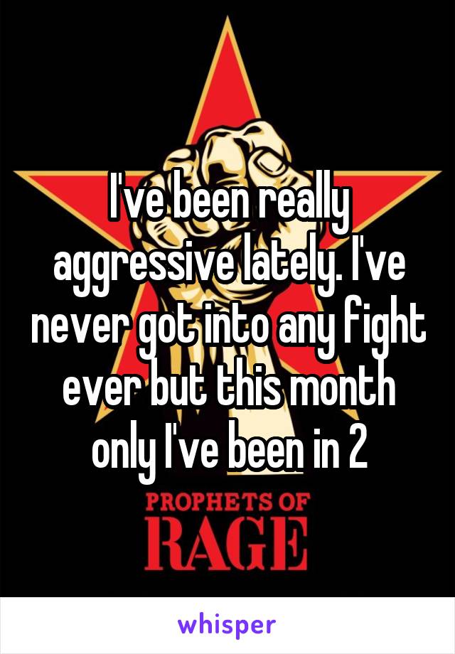 I've been really aggressive lately. I've never got into any fight ever but this month only I've been in 2