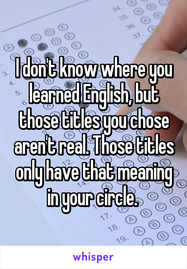 I don't know where you learned English, but those titles you chose aren't real. Those titles only have that meaning in your circle. 