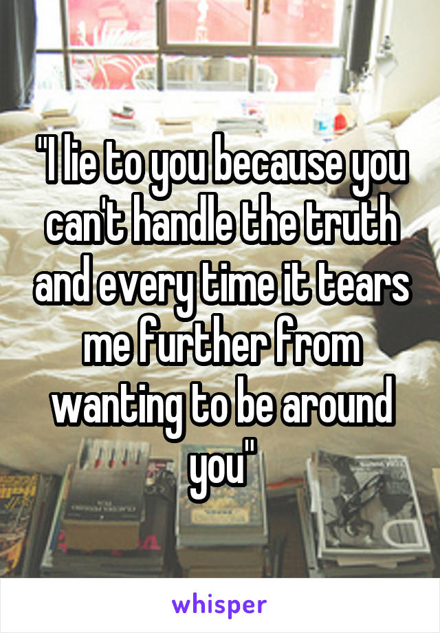 "I lie to you because you can't handle the truth and every time it tears me further from wanting to be around you"