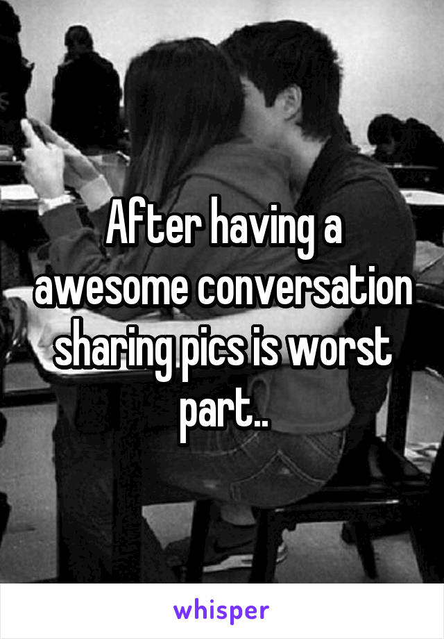 After having a awesome conversation sharing pics is worst part..