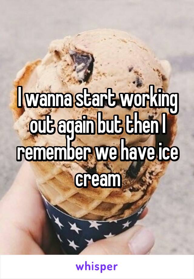 I wanna start working out again but then I remember we have ice cream
