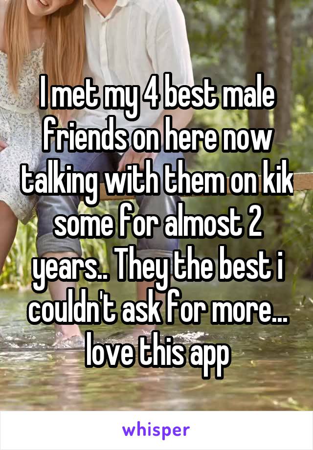 I met my 4 best male friends on here now talking with them on kik some for almost 2 years.. They the best i couldn't ask for more... love this app