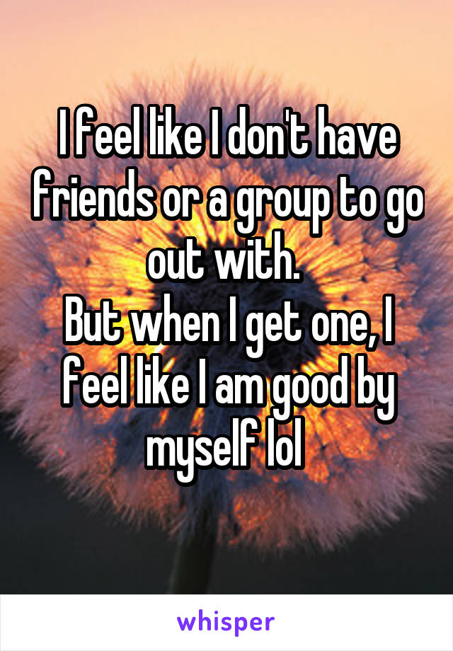 I feel like I don't have friends or a group to go out with. 
But when I get one, I feel like I am good by myself lol 
