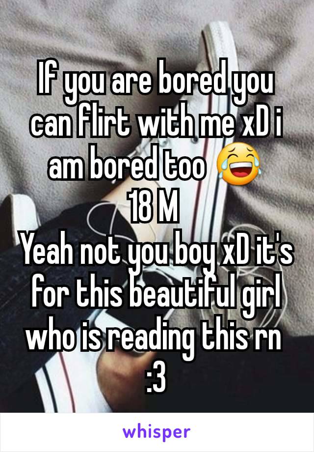 If you are bored you can flirt with me xD i am bored too 😂
18 M 
Yeah not you boy xD it's for this beautiful girl who is reading this rn 
:3