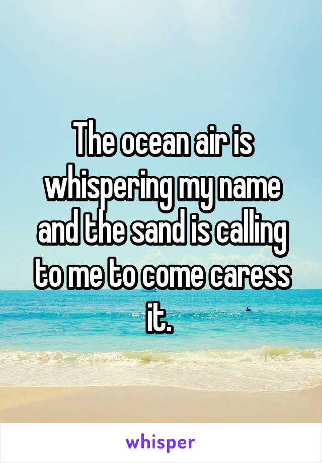 The ocean air is whispering my name and the sand is calling to me to come caress it. 