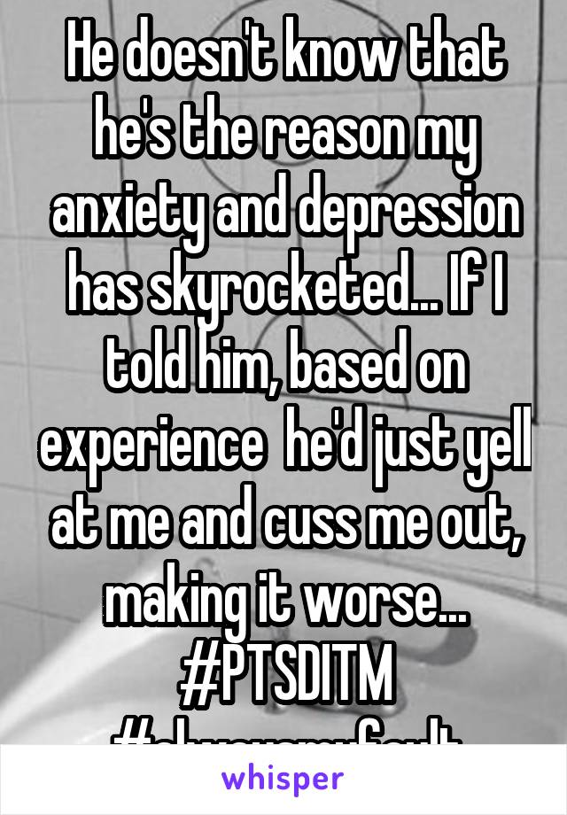 He doesn't know that he's the reason my anxiety and depression has skyrocketed... If I told him, based on experience  he'd just yell at me and cuss me out, making it worse... #PTSDITM #alwaysmyfault